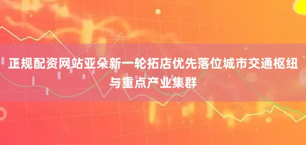 正规配资网站亚朵新一轮拓店优先落位城市交通枢纽与重点产业集群