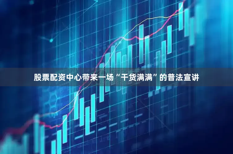 股票配资中心带来一场“干货满满”的普法宣讲