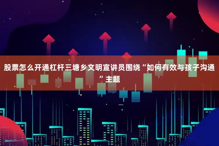 股票怎么开通杠杆三塘乡文明宣讲员围绕“如何有效与孩子沟通”主题