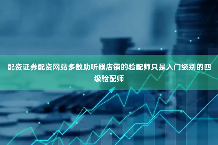 配资证券配资网站多数助听器店铺的验配师只是入门级别的四级验配师