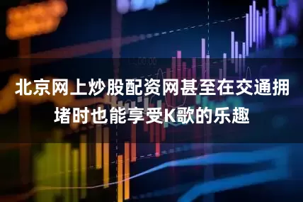 北京网上炒股配资网甚至在交通拥堵时也能享受K歌的乐趣