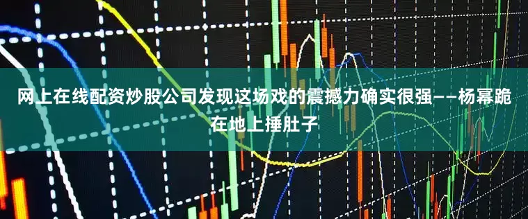 网上在线配资炒股公司发现这场戏的震撼力确实很强——杨幂跪在地上捶肚子