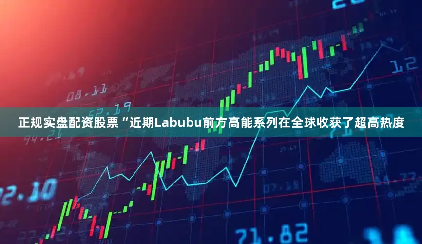 正规实盘配资股票“近期Labubu前方高能系列在全球收获了超高热度