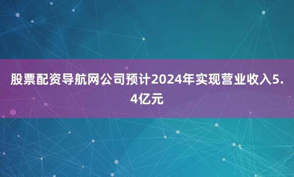 股票配资导航网公司预计2024年实现营业收入5.4亿元