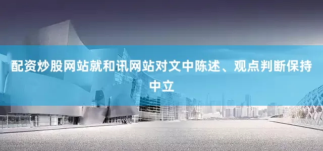 配资炒股网站就和讯网站对文中陈述、观点判断保持中立