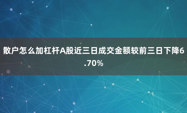 散户怎么加杠杆A股近三日成交金额较前三日下降6.70%