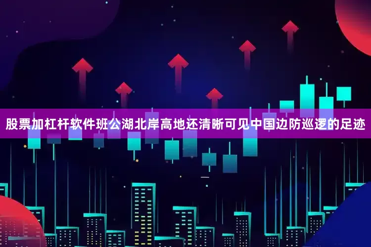 股票加杠杆软件班公湖北岸高地还清晰可见中国边防巡逻的足迹