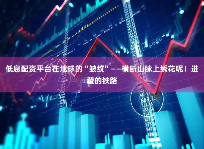 低息配资平台在地球的“皱纹”——横断山脉上绣花呢！进藏的铁路