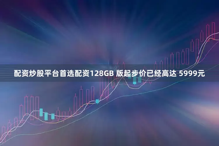 配资炒股平台首选配资128GB 版起步价已经高达 5999元
