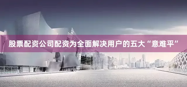 股票配资公司配资为全面解决用户的五大“意难平”