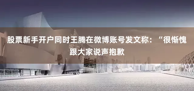 股票新手开户同时王腾在微博账号发文称：“很惭愧跟大家说声抱歉