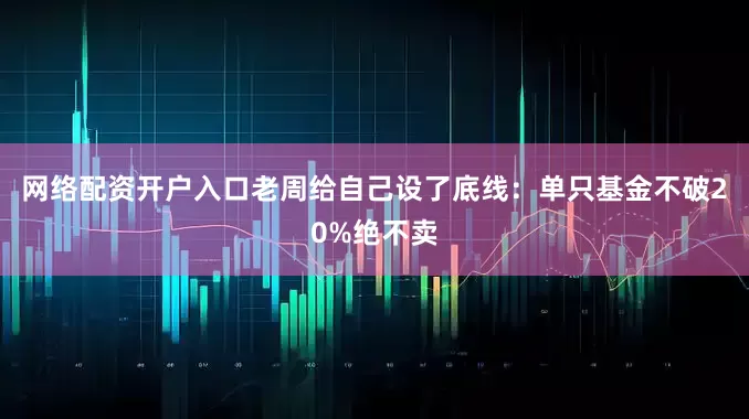 网络配资开户入口老周给自己设了底线：单只基金不破20%绝不卖