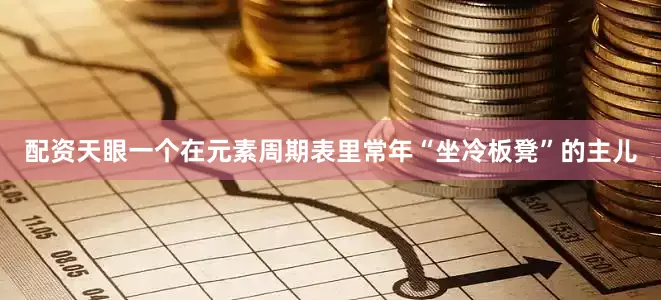 配资天眼一个在元素周期表里常年“坐冷板凳”的主儿