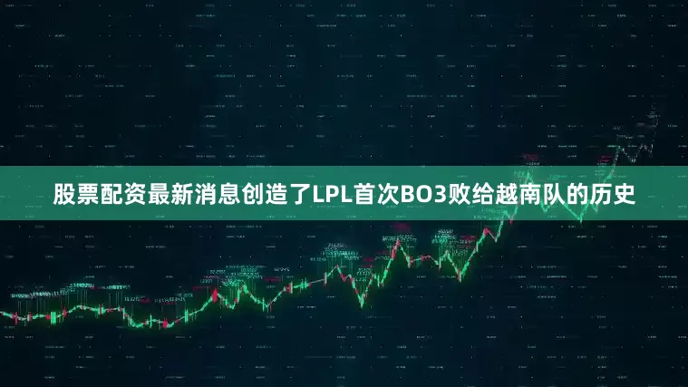 股票配资最新消息创造了LPL首次BO3败给越南队的历史