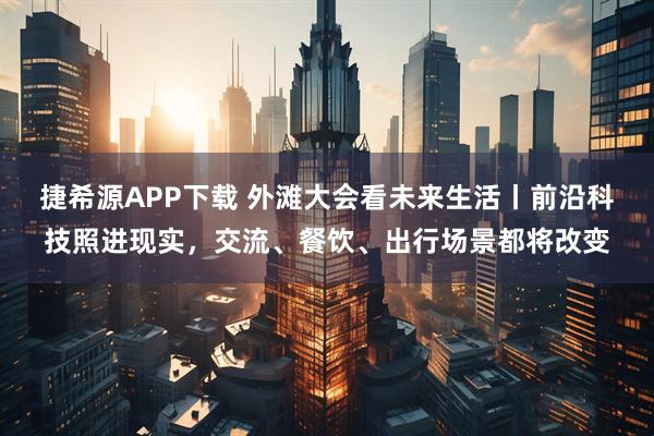 捷希源APP下载 外滩大会看未来生活丨前沿科技照进现实，交流、餐饮、出行场景都将改变