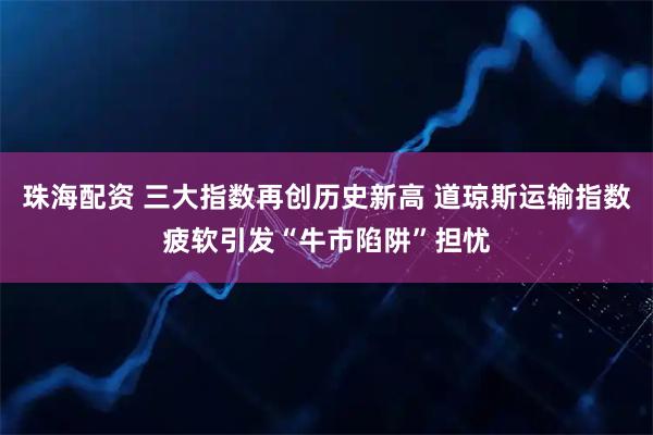 珠海配资 三大指数再创历史新高 道琼斯运输指数疲软引发“牛市陷阱”担忧