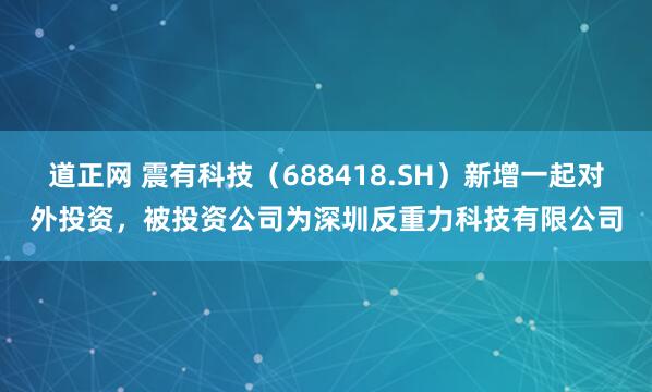 道正网 震有科技（688418.SH）新增一起对外投资，被投资公司为深圳反重力科技有限公司
