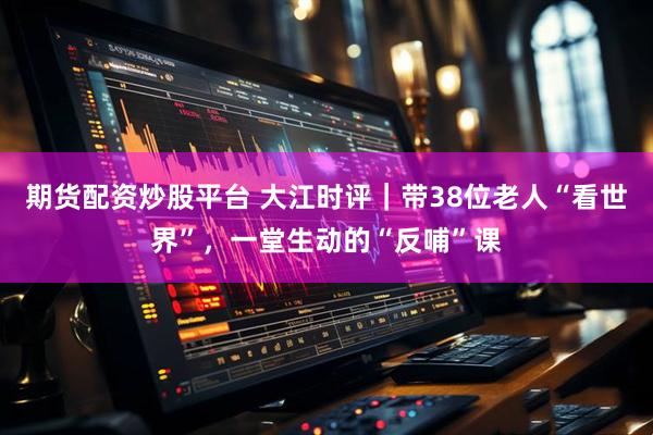 期货配资炒股平台 大江时评｜带38位老人“看世界”，一堂生动的“反哺”课