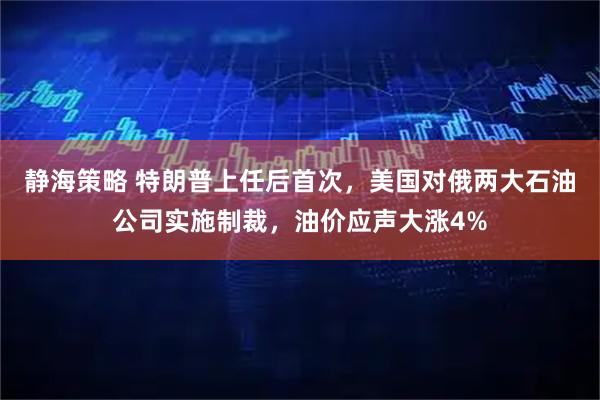 静海策略 特朗普上任后首次，美国对俄两大石油公司实施制裁，油价应声大涨4%