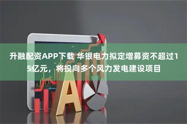 升融配资APP下载 华银电力拟定增募资不超过15亿元，将投向多个风力发电建设项目