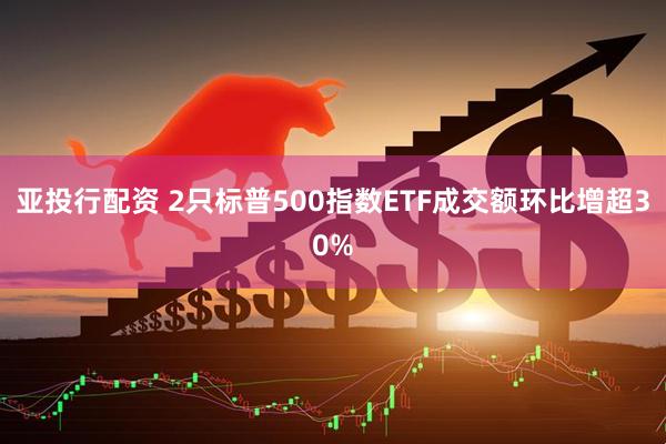 亚投行配资 2只标普500指数ETF成交额环比增超30%