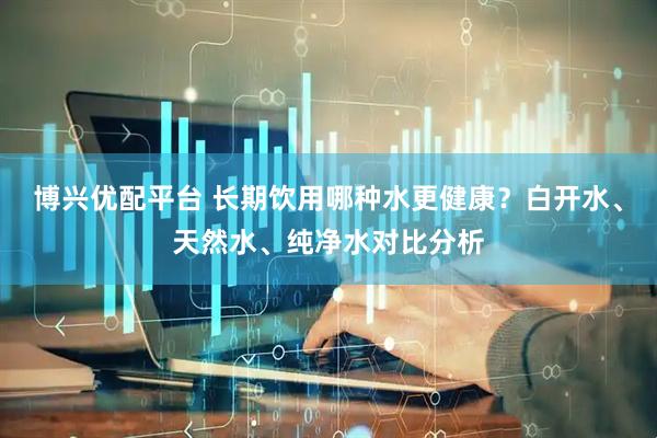 博兴优配平台 长期饮用哪种水更健康？白开水、天然水、纯净水对比分析