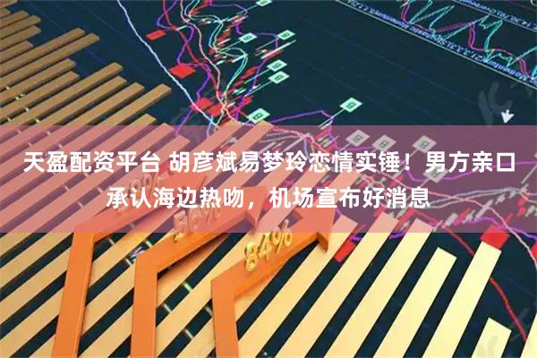 天盈配资平台 胡彦斌易梦玲恋情实锤！男方亲口承认海边热吻，机场宣布好消息