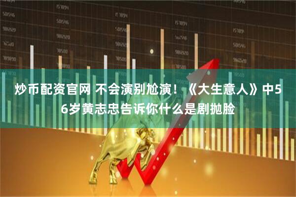 炒币配资官网 不会演别尬演！《大生意人》中56岁黄志忠告诉你什么是剧抛脸