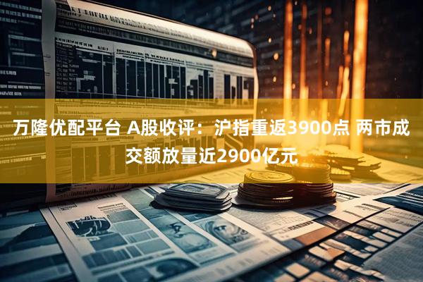 万隆优配平台 A股收评：沪指重返3900点 两市成交额放量近2900亿元