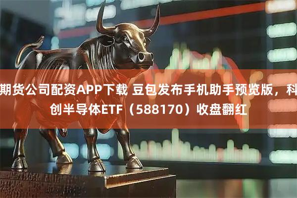 期货公司配资APP下载 豆包发布手机助手预览版，科创半导体ETF（588170）收盘翻红