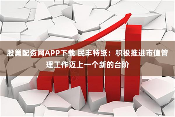 股巢配资网APP下载 民丰特纸：积极推进市值管理工作迈上一个新的台阶