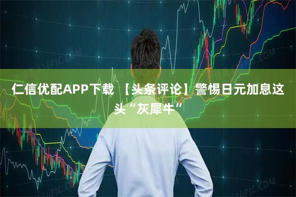 仁信优配APP下载 【头条评论】警惕日元加息这头“灰犀牛”