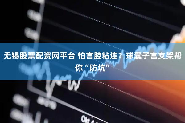 无锡股票配资网平台 怕宫腔粘连？球囊子宫支架帮你“防坑”