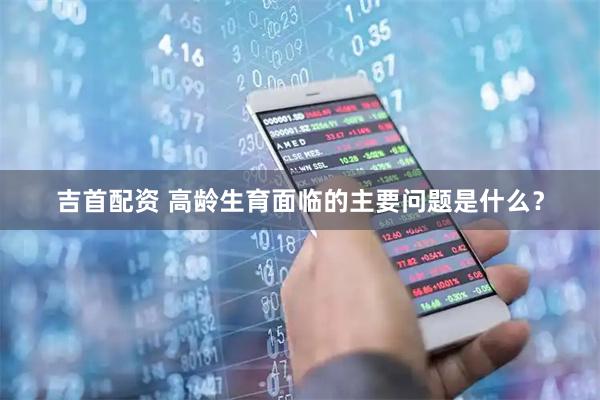 吉首配资 高龄生育面临的主要问题是什么？
