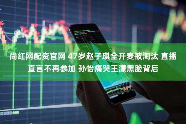尚红网配资官网 47岁赵子琪全开麦被淘汰 直播直言不再参加 孙怡痛哭王濛黑脸背后