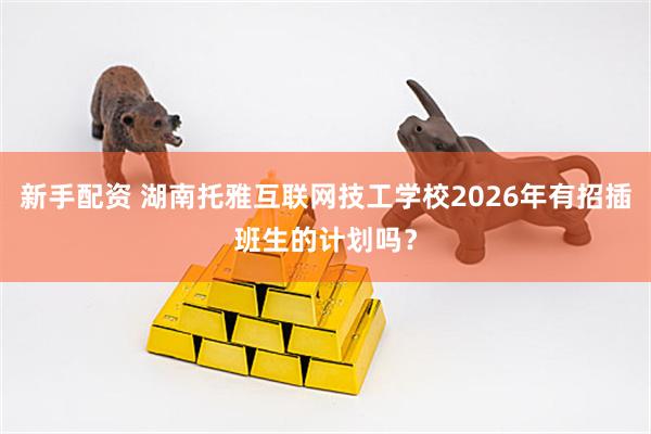 新手配资 湖南托雅互联网技工学校2026年有招插班生的计划吗？