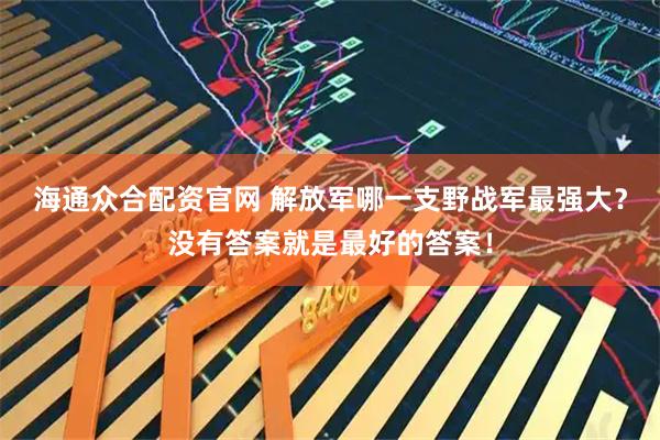 海通众合配资官网 解放军哪一支野战军最强大？没有答案就是最好的答案！