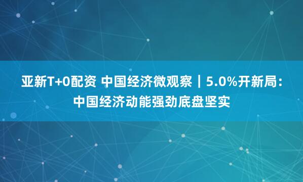亚新T+0配资 中国经济微观察｜5.0%开新局：中国经济动能强劲底盘坚实