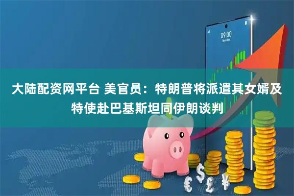 大陆配资网平台 美官员：特朗普将派遣其女婿及特使赴巴基斯坦同伊朗谈判