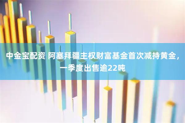 中金宝配资 阿塞拜疆主权财富基金首次减持黄金，一季度出售逾22吨