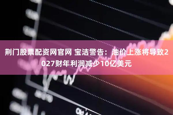 荆门股票配资网官网 宝洁警告：油价上涨将导致2027财年利润减少10亿美元
