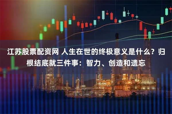 江苏股票配资网 人生在世的终极意义是什么？归根结底就三件事：智力、创造和遗忘