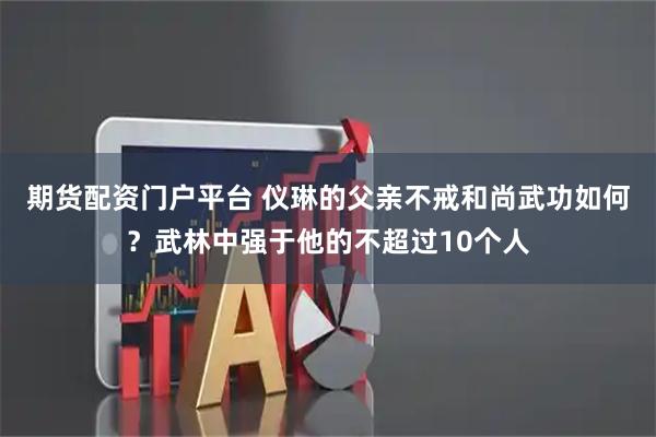 期货配资门户平台 仪琳的父亲不戒和尚武功如何？武林中强于他的不超过10个人