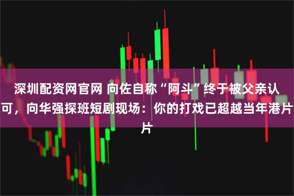 深圳配资网官网 向佐自称“阿斗”终于被父亲认可，向华强探班短剧现场：你的打戏已超越当年港片