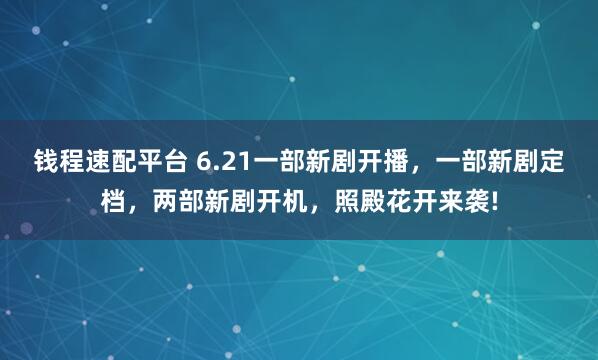 钱程速配平台 6.21一部新剧开播，一部新剧定档，两部新剧开机，照殿花开来袭!