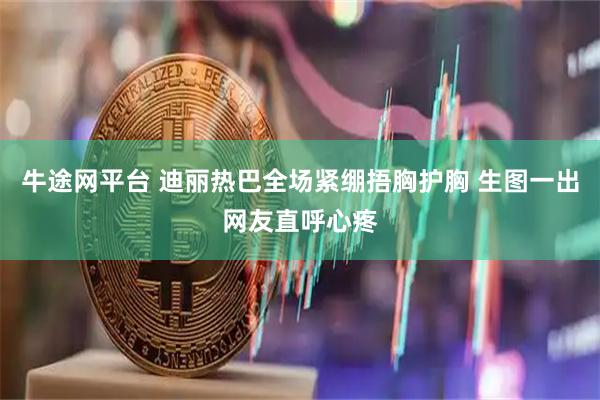 牛途网平台 迪丽热巴全场紧绷捂胸护胸 生图一出网友直呼心疼