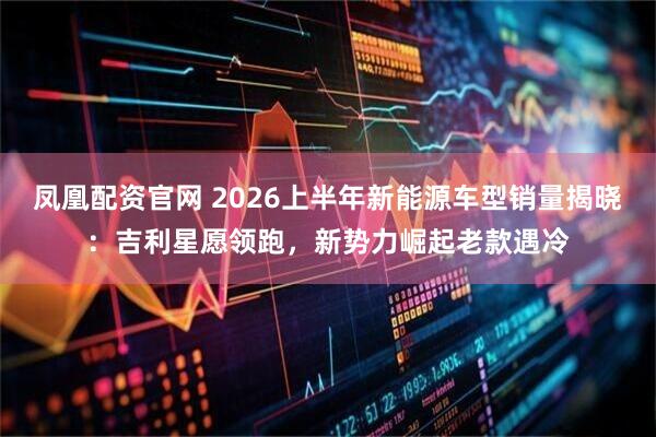 凤凰配资官网 2026上半年新能源车型销量揭晓：吉利星愿领跑，新势力崛起老款遇冷