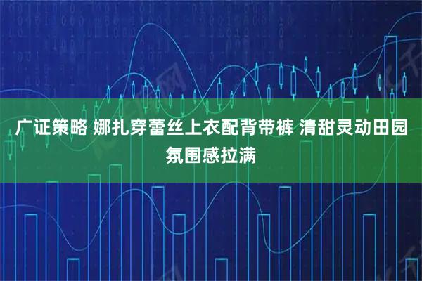 广证策略 娜扎穿蕾丝上衣配背带裤 清甜灵动田园氛围感拉满