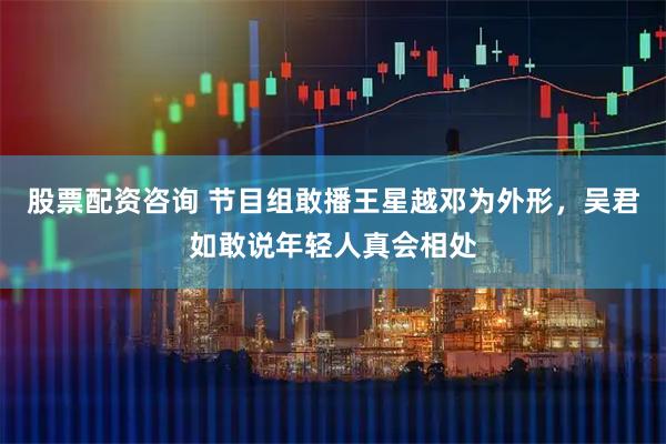 股票配资咨询 节目组敢播王星越邓为外形，吴君如敢说年轻人真会相处
